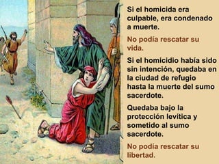 Si el homicida era culpable, era condenado a muerte. No podía rescatar su vida. Si el homicidio había sido sin intención, quedaba en la ciudad de refugio hasta la muerte del sumo sacerdote. Quedaba bajo la protección levítica y sometido al sumo sacerdote. No podía rescatar su libertad. 