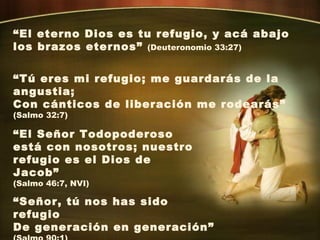“ El eterno Dios es tu refugio, y acá abajo los brazos eternos”  (Deuteronomio 33:27) “ Tú eres mi refugio; me guardarás de la angustia; Con cánticos de liberación me rodearás” (Salmo 32:7) “ El Señor Todopoderoso está con nosotros; nuestro refugio es el Dios de Jacob” (Salmo 46:7, NVI)  “ Señor, tú nos has sido refugio De generación en generación” (Salmo 90:1) 