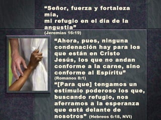“ Señor, fuerza y fortaleza mía, mi refugio en el día de la angustia” (Jeremías 16:19) “ Ahora, pues, ninguna condenación hay para los que están en Cristo Jesús, los que no andan conforme a la carne, sino conforme al Espíritu”  (Romanos 8:1) “ [Para que] tengamos un estímulo poderoso los que, buscando refugio, nos aferramos a la esperanza que está delante de nosotros”  (Hebreos 6:18, NVI) 