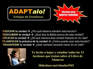 A SOCIAR   la verdad     ¿Por qué debería estudiar esta lección? D ESCUBRIR   la verdad     ¿Qué dice la Biblia acerca de esta verdad?  A PLICAR  la verdad     ¿De qué manera esta verdad impacta en mi vida?  P LANIFICAR  la práctica de la verdad     ¿Cómo puedo usar esta lección?  T RANSFERIR   la verdad     ¿Qué cambios necesito hacer en mi vida? Slideshare.net/chucho1943 Efectivo para GRUPOS PEQUEÑOS Te invito a bajar y estudiar todas las 13 lecciones que tratan sobre el Libro de Números ADAPT alo!   Enfoque de Enseñanza 