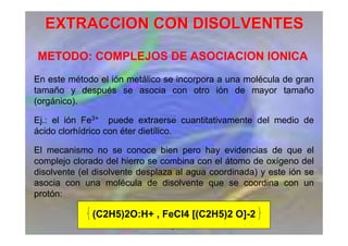 Esp. Farm. María Alejandra
Moyano
EXTRACCION CON DISOLVENTES
EXTRACCION CON DISOLVENTES
METODO: COMPLEJOS DE ASOCIACION IONICA
En este método el ión metálico se incorpora a una molécula de gran
tamaño y después se asocia con otro ión de mayor tamaño
(orgánico).
Ej.: el ión Fe3+ puede extraerse cuantitativamente del medio de
ácido clorhídrico con éter dietílico.
El mecanismo no se conoce bien pero hay evidencias de que el
complejo clorado del hierro se combina con el átomo de oxígeno del
disolvente (el disolvente desplaza al agua coordinada) y este ión se
asocia con una molécula de disolvente que se coordina con un
protón:
(C2H5)2O:H+ , FeCl4 [(C2H5)2 O]-2
 