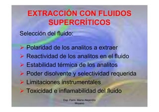 Esp. Farm. María Alejandra
Moyano
EXTRACCI
EXTRACCIÓ
ÓN CON FLUIDOS
N CON FLUIDOS
SUPERCR
SUPERCRÍ
ÍTICOS
TICOS
Selección del fluido:
 Polaridad de los analitos a extraer
 Reactividad de los analitos en el fluido
 Estabilidad térmica de los analitos
 Poder disolvente y selectividad requerida
 Limitaciones instrumentales
 Toxicidad e inflamabilidad del fluido
 