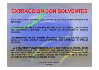 Esp. Farm. María Alejandra
Moyano
EXTRACCION CON SOLVENTES
EXTRACCION CON SOLVENTES
Se busca cumplir al menos uno, muchas veces dos y ocasionalmente tres
objetivos:
-Concentración de los metales disueltos con el objetivo de disminuir
los volúmenes a procesar y así reducir los costos para el proceso
siguiente.
-Transferencia de los metales disueltos, desde una solución acuosa
compleja a otra solución acuosa diferente, que simplifique el proceso
siguiente.
- La separación y purificación de uno o más metales de interés, desde
las soluciones que los contienen, que suelen tener impurezas. La
separación consiste ya sea en extraer él o los metales deseados desde
las soluciones, o a la inversa, extraer las impurezas de la solución,
dejando él o los metales deseados en ella.
 