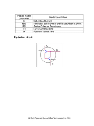Pspice model
                                        Model description
    parameter
        IS           Saturation Current
       ISE           Non-ideal Base-Emitter Diode Saturation Current
        RC           Series Collector Resistance
        TR           Reverse transit time
        TF           Forward Transit Time

Equivalent circuit


                                    A

                          QP NP-D                  G



                                          QNPN-D


                                           K




             All Right Reserved Copyright Bee Technologies Inc. 2005
 