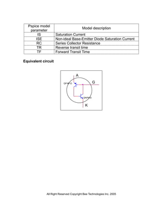Pspice model
                                         Model description
   parameter
       IS            Saturation Current
      ISE            Non-ideal Base-Emitter Diode Saturation Current
       RC            Series Collector Resistance
       TR            Reverse transit time
       TF            Forward Transit Time

Equivalent circuit


                                    A

                          QP NP-D                  G



                                          QNPN-D


                                           K




             All Right Reserved Copyright Bee Technologies Inc. 2005
 