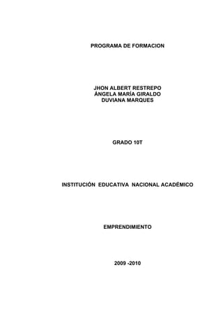 PROGRAMA DE FORMACION




         JHON ALBERT RESTREPO
         ÁNGELA MARÍA GIRALDO
           DUVIANA MARQUES




               GRADO 10T




INSTITUCIÓN EDUCATIVA NACIONAL ACADÉMICO




            EMPRENDIMIENTO




               2009 -2010
 