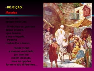 - REJEIÇÃO:

Herodes
tentou até
apagar esta Luz.
Simboliza os grandes
desse mundo,
que temem
a sua chegada.
Poderia
roubar-lhe o trono.
Todos viram
a mesma realidade:
um menino
recém-nascido,
mas as opções
foram e são diferentes...

 