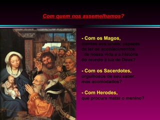 Com quem nos assemelhamos?

- Com os Magos,
atentos aos sinais, capazes
de ler os acontecimentos
de nossa vida e a história
do mundo à luz de Deus?

- Com os Sacerdotes,
orgulhosos de seu saber,
mas acomodados?

- Com Herodes,
que procura matar o menino?

 