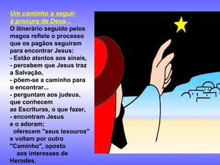 Um caminho a seguir
à procura de Deus...
O itinerário seguido pelos
magos reflete o processo
que os pagãos seguiram
para encontrar Jesus:
- Estão atentos aos sinais,
- percebem que Jesus traz
a Salvação,
- põem-se a caminho para
o encontrar...
- perguntam aos judeus,
que conhecem
as Escrituras, o que fazer,
- encontram Jesus
e o adoram;
oferecem "seus tesouros"
e voltam por outro
"Caminho", oposto
aos interesses de
Herodes.

 