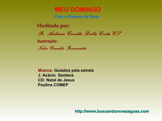 MEU DOMINGO
Com a Palavra de Deus

Meditada por:

Pe. Antônio Geraldo Dalla Costa CS
Ilustração:

Nelso Geraldo Ferronatto

Música: Guiados pela estrela
J. Acácio Santana
CD: Natal de Jesus
Paulina COMEP

http://www.buscandonovasaguas.com

 