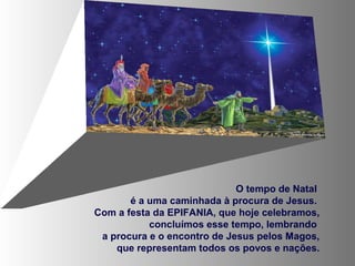 O tempo de Natal
é a uma caminhada à procura de Jesus.
Com a festa da EPIFANIA, que hoje celebramos,
concluímos esse tempo, lembrando
a procura e o encontro de Jesus pelos Magos,
que representam todos os povos e nações.

 