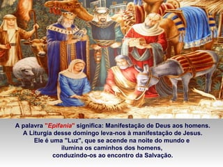 A palavra "Epifania" significa: Manifestação de Deus aos homens.
A Liturgia desse domingo leva-nos à manifestação de Jesus.
Ele é uma "Luz", que se acende na noite do mundo e
ilumina os caminhos dos homens,
conduzindo-os ao encontro da Salvação.

 