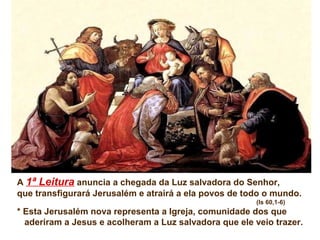 A 1ª Leitura anuncia a chegada da Luz salvadora do Senhor,
que transfigurará Jerusalém e atrairá a ela povos de todo o mundo.
(Is 60,1-6)

* Esta Jerusalém nova representa a Igreja, comunidade dos que
aderiram a Jesus e acolheram a Luz salvadora que ele veio trazer.

 
