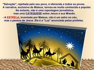 "Salvação", rejeitada pelo seu povo, é oferecida a todos os povos.
A narrativa, exclusiva de Mateus, tornou-se muito conhecida e popular.
No entanto, não é uma reportagem jornalística,
mas uma CATEQUESE sobre Jesus e sua Missão.
- A ESTRELA, inventada por Mateus, não é um astro no céu,
mas a pessoa de Jesus. Ele é a "Luz" anunciada pelos profetas.

 