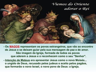 - Os MAGOS representam os povos estrangeiros, que vão ao encontro
de Jesus e se deixam guiar pela sua mensagem de paz e de amor.
São imagem da Igreja, formada de todos os povos
que aderem a Jesus e o reconhecem como o seu "Senhor".
- Intenção de Mateus era apresentar Jesus como o novo Moisés...
o ungido de Deus, recusado pelos judeus e aceito pelos pagãos,
que formarão o novo Israel, o novo povo de Deus: a Igreja.

 