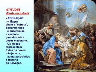 ATITUDES
diante da estrela:
- ADORAÇÃO:
os Magos
viram a "estrela",
deixaram tudo
e puseram-se
a caminho
para descobrir
Jesus e adorá-lo.
Os Magos
representam
todos os povos
não judeus,
agora associados
à História
da Salvação.

 