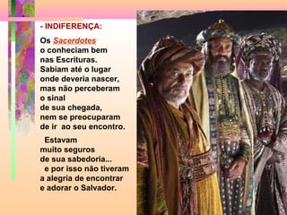 - INDIFERENÇA:
Os Sacerdotes
o conheciam bem
nas Escrituras.
Sabiam até o lugar
onde deveria nascer,
mas não perceberam
o sinal
de sua chegada,
nem se preocuparam
de ir ao seu encontro.
Estavam
muito seguros
de sua sabedoria...
e por isso não tiveram
a alegria de encontrar
e adorar o Salvador.

 