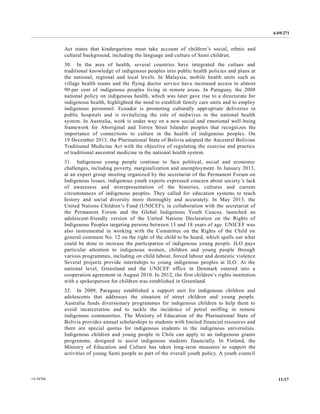 A/69/271 
14-58788 11/17 
Act states that kindergartens must take account of children’s social, ethnic and cultural background, including the language and culture of Sami children. 
30. In the area of health, several countries have integrated culture and traditional knowledge of indigenous peoples into public health policies and plans at the national, regional and local levels. In Malaysia, mobile health units such as village health teams and the flying doctor service have increased access to almost 90 per cent of indigenous peoples living in remote areas. In Paraguay, the 2008 national policy on indigenous health, which was later gave rise to a directorate for indigenous health, highlighted the need to establish family care units and employ indigenous personnel. Ecuador is promoting culturally appropriate deliveries in public hospitals and is revitalizing the role of midwives in national health system. In Australia, work is under way on a new social and emotional well-being framework for Aboriginal and Torres Strait Islander peoples that recognizes the importance of connections to culture in the health of indigenous peoples. On 19 December 2013, the Plurinational State of Bolivia adopted Ancestral Bolivian Traditional Medicine Act with the objective of regulating exercise and practice of traditional ancestral medicine in the national health system. 
31. Indigenous young people continue to face political, social and economic challenges, including poverty, marginalization and unemployment. In January 2013, at an expert group meeting organized by the secretariat of Permanent Forum on Indigenous Issues, indigenous youth experts expressed concern about society’s lack of awareness and misrepresentation the histories, cultures current circumstances of indigenous peoples. They called for education systems to teach history and social diversity more thoroughly accurately. In May 2013, the United Nations Children’s Fund (UNICEF), in collaboration with the secretariat of the Permanent Forum and Global Indigenous Youth Caucus, launched an adolescent-friendly version of the United Nations Declaration on Rights Indigenous Peoples targeting persons between 13 and 18 years of age. UNICEF was also instrumental in working with the Committee on Rights of Child general comment No. 12 on the right of child to be heard, which spells out what could be done to increase the participation of indigenous young people. ILO pays particular attention to indigenous women, children and young people through various programmes, including on child labour, forced labour and domestic violence. Several projects provide internships to young indigenous peoples at ILO. At the national level, Greenland and the UNICEF office in Denmark entered into a cooperation agreement in August 2010. In 2012, the first children’s rights institution with a spokesperson for children was established in Greenland. 
32. In 2009, Paraguay established a support unit for indigenous children and adolescents that addresses the situation of street children and young people. Australia funds diversionary programmes for indigenous children to help them avoid incarceration and to tackle the incidence of petrol sniffing in remote indigenous communities. The Ministry of Education the Plurinational State Bolivia provides annual scholarships to students with limited financial resources and there are special quotas for indigenous students in the universities. Indigenous children and young people in Chile can apply to an indigenous grants programme, designed to assist indigenous students financially. In Finland, the Ministry of Education and Culture has taken long-term measures to support the activities of young Sami people as part the overall youth policy. A council  