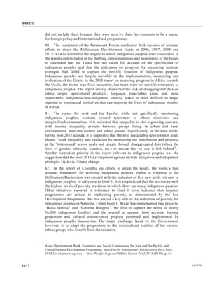 A/69/271 
14/17 14-58788 
did not include them because they were seen by their Governments to be a matter for foreign policy and international aid programmes. 
40. The secretariat of the Permanent Forum conducted desk reviews national efforts to attain the Millennium Development Goals in 2006, 2007, 2008 and 2013/2014 to determine the degree to which indigenous peoples were considered in the reports and included in drafting, implementation monitoring of Goals. It concluded that the Goals had not taken full account of specificities indigenous peoples and that the indicators on progress, by measuring national averages, had failed to capture the specific situation of indigenous peoples. Indigenous peoples are largely invisible in the implementation, monitoring and evaluation of the Goals. In 2013 report on assessing progress in Africa towards the Goals, theme was food insecurity, but there were no specific references to indigenous peoples. The report clearly shows that the lack of disaggregated data on ethnic origin, agricultural practices, language, rural/urban areas and, most importantly, indigenous/non-indigenous identity makes it more difficult to target regional or continental initiatives that can improve the lives of indigenous peoples in Africa. 
41. The report for Asia and the Pacific, while not specifically mentioning indigenous peoples, contains several references to ethnic minorities and marginalized communities. It is indicated that inequality also a growing concern, with income inequality evident between groups living in urban and rural environments, men and women ethnic groups. Significantly, in the base model for the post-2015 agenda, it is suggested that the next sustainable development goals should “track inequality and exclusion by monitoring the distribution progress at the ‘bottom-end’ across goals and targets through disaggregated data (along the lines of gender, ethnicity, location, etc.) to ensure that no one is left behind”.1 Another important priority in the report relevant to indigenous peoples was suggestion that the post-2015 development agenda include mitigation and adaptation strategies vis-à-vis climate change. 
42. In the report of Colombia on efforts to attain Goals, world’s first national framework for realizing indigenous peoples’ rights in response to the Millennium Declaration was created with the inclusion of five new goals relevant to indigenous peoples. In reference to Goal 1, it is emphasized that the territories with the highest levels of poverty are those in which there many indigenous peoples. Other initiatives reported in reference to Goal 1 have indicated that targeted programmes are critical to eradicating poverty, as demonstrated by the San Development Programme that has played a key role in the reduction of poverty for indigenous peoples in Namibia. Under Goal 1, Brazil has implemented two projects, “Bolsa familia” and “Carteira Indigena”, the first to support needs of nearly 56,000 indigenous families and the second to support food security, income generation and cultural enhancement projects proposed and implemented by indigenous peoples themselves. The major challenge faced by the Government, however, is to adapt the programme sociocultural realities of various ethnic groups who benefit from the initiative. __________________ 
1 Asian Development Bank, Economic and Social Commission for Asia the Pacific United Nations Development Programme, Asia-Pacific Aspirations: Perspectives for a Post- 2015 Development Agenda — Asia-Pacific Regional MDGs Report 2012/2013 (2013), p. 62.  