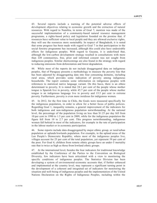 A/69/271 
14-58788 15/17 
43. Several reports include a warning of the potential adverse effects development objectives relating to economic growth and the extraction of natural resources. With regard to Namibia, in terms of Goal 7, mention was made the successful implementation of a community-based natural resource management programme, a rights-based policy and legislation founded on the premise that, if resources have sufficient value to local people and they are allowed exclusive rights, they will use the resources more sustainably. In respect of Bangladesh, it is noted that some progress has been made with regard to Goal 7 in participation the social forestry programme has increased, although this could also have undesirable effects for indigenous peoples. With regard to Guyana, it is underlined that, although the low-carbon development strategy resulted in consultations with more than 220 communities, free, prior and informed consent was not sought from indigenous peoples. Similar shortcomings are also found in the strategy with regard to reducing emissions from deforestation and forest degradation. 
44. While most of the reports do not include disaggregated data on indigenous peoples, that of Paraguay presents a methodology to measure the poverty line has been adjusted by disaggregating data into four consuming domains, including rural areas, which provides some indication of poverty among indigenous households. The report contains some information on indigenous peoples with references to statistical native language variant. On this basis, there is an ethnic determinant to poverty. It is stated that 24.1 per cent of the people whose mother tongue is Spanish live in poverty, while 45.7 per cent of the people whose mother tongue is an indigenous language live in poverty and 13.5 per cent extreme poverty. Furthermore, poverty is even more insidious for indigenous women. 
45. In 2012, for the first time in Chile, Goals were measured specifically the indigenous population, in order to allow for a better focus of public policies. Regarding Goal 1, inequality remains, a general improvement of the indicators for both indigenous and non-indigenous population notwithstanding. At the national level, the percentage of population living on less than $1.25 per day fell from 10 per cent in 1990 to 1.5 per cent in 2009, while for the indigenous population figure fell from 10 to 2.7 per cent. This progress notwithstanding, indigenous women fall behind in most of the indicators, for example rate participation in the labour market or in economic participation. 
46. Some reports include data disaggregated by major ethnic group, or rural/urban population or uplands/lowlands population. For example, in the upland areas of Lao People’s Democratic Republic, where most of the indigenous peoples live, villages account for 25 per cent of the total population, yet represent 39 the poor. For Goal 4, children from remote ethnic groups have an under-5 mortality rate that is twice as high those from lowland ethnic groups. 
47. At the international level, besides four indicators for traditional knowledge established by the Conference of Parties to Convention on Biological Diversity, few indicators have been articulated with a view to monitoring the specific conditions of indigenous peoples. The Statistics Division has been developing a system of environmental-economic accounts that, if further enhanced and implemented at the country level, may represent a significant turning point in the development of a coherent and integrated set of indicators for monitoring the situation and well-being of indigenous peoples and the implementation United Nations Declaration on the Rights of Indigenous Peoples, including within  