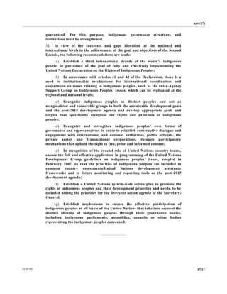 A/69/271 
14-58788 17/17 
guaranteed. For this purpose, indigenous governance structures and institutions must be strengthened. 
53. In view of the successes and gaps identified at national international levels in the achievement of goal and objectives Second Decade, the following recommendations are made: 
(a) Establish a third international decade of the world’s indigenous people, in pursuance of the goal fully and effectively implementing United Nations Declaration on the Rights of Indigenous Peoples; 
(b) In accordance with articles 41 and 42 of the Declaration, there is a need to institutionalize mechanisms for international coordination and cooperation on issues relating to indigenous peoples, such as the Inter-Agency Support Group on Indigenous Peoples’ Issues, which can be replicated at the regional and national levels; 
(c) Recognize indigenous peoples as distinct and not marginalized and vulnerable groups in both the sustainable development goals and the post-2015 development agenda and develop appropriate goals targets that specifically recognize the rights and priorities of indigenous peoples; 
(d) Recognize and strengthen indigenous peoples’ own forms of governance and representatives in order to establish constructive dialogue and engagement with international and national authorities, public officials, the private sector and transnational corporations, through participatory mechanisms that uphold the right to free, prior and informed consent; 
(e) In recognition of the crucial role United Nations country teams, ensure the full and effective application in programming of United Nations Development Group guidelines on indigenous peoples’ issues, adopted in February 2007, so that the priorities of indigenous peoples are included in common country assessments/United Nations development assistance frameworks and in future monitoring reporting tools on the post-2015 development agenda; 
(f) Establish a United Nations system-wide action plan to promote the rights of indigenous peoples and their development priorities needs, to be included among the priorities for five-year action agenda of the Secretary- General; 
(g) Establish mechanisms to ensure the effective participation of indigenous peoples at all levels of the United Nations that take into account distinct identity of indigenous peoples through their governance bodies, including indigenous parliaments, assemblies, councils or other bodies representing the indigenous peoples concerned. 
