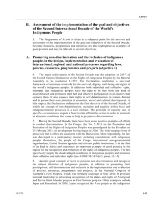 A/69/271 
14-58788 3/17 
II. Assessment of the implementation goal and objectives of the Second International Decade World’s Indigenous People 
5. The Programme of Action is taken as a reference point for the analysis and assessment of the implementation goal and objectives Second Decade. Selected measures, programmes and initiatives are also highlighted as examples of good practice and may be relevant to several objectives. 
A. Promoting non-discrimination and the inclusion of indigenous peoples in the design, implementation and evaluation of international, regional and national processes regarding laws, policies, resources, programmes and projects (objective 1) 
6. The major achievement of the Second Decade was adoption, in 2007, the United Nations Declaration on Rights of Indigenous Peoples by General Assembly in its resolution 61/295. The Declaration establishes a universal framework of minimum standards for the survival, dignity, well-being and rights of the world’s indigenous peoples. It addresses both individual and collective rights, reiterates that indigenous peoples have the right to be free from any kind of discrimination and promotes their full effective participation in all matters that concern them. It also ensures their rights to self-determination, to remain distinct and to pursue their own priorities in economic, social and cultural development. In this respect, the Declaration underscores first objective of Second Decade, which the concept of non-discrimination, inclusion and equality within State intergovernmental processes is a core element. The principle of equality can, in specific circumstances, require a State to take affirmative action in order diminish or eliminate conditions that cause help to perpetuate discrimination. 
7. During the Second Decade, there have been some positive examples of efforts to combat discrimination. In the Congo, Act No. 5-2011 on the Promotion and Protection of the Rights of Indigenous Peoples was promulgated by the President on 25 February 2011, its development having begun in 2006. The wide-ranging forms of protection that it offers are consistent with the Declaration. More importantly, law was developed in a participatory manner, including consultations with indigenous peoples themselves, the people of Congo, international non-governmental organizations, United Nations agencies and relevant public institutions. It is the first of its kind in Africa and constitutes an important example of good practice in the region for the recognition and protection of rights indigenous peoples. The law specifically targets the disadvantaged conditions of indigenous peoples and promotes their collective and individual rights (see A/HRC/18/35/Add.5, paras. 12-13). 
8. Another good example of work to promote non-discrimination and recognize the unique identities of indigenous peoples, in addition to promoting their participation, self-determination and inclusion in the implementation evaluation of policies, resources, programmes and projects, is the National Congress of Australia’s First Peoples, which was formally launched in May 2010. It provides national leadership in advocating recognition of the status and rights Aboriginal and Torres Strait Islander peoples as First Nations peoples. Other examples include Japan and Greenland. In 2008, recognized the Ainu people as indigenous  