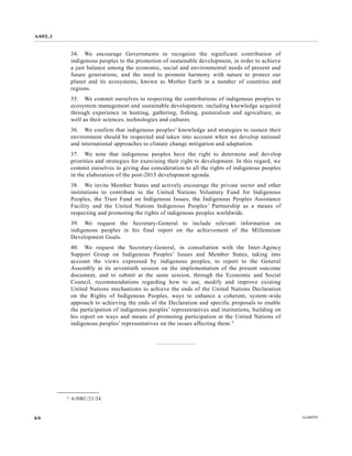 A/69/L.1 
6/6 14-60939 
34. We encourage Governments to recognize the significant contribution of indigenous peoples to the promotion of sustainable development, in order achieve a just balance among the economic, social and environmental needs of present future generations, and the need to promote harmony with nature protect our planet and its ecosystems, known as Mother Earth in a number of countries regions. 
35. We commit ourselves to respecting the contributions of indigenous peoples ecosystem management and sustainable development, including knowledge acquired through experience in hunting, gathering, fishing, pastoralism and agriculture, as well as their sciences, technologies and cultures. 
36. We confirm that indigenous peoples’ knowledge and strategies to sustain their environment should be respected and taken into account when we develop national and international approaches to climate change mitigation adaptation. 
37. We note that indigenous peoples have the right to determine and develop priorities and strategies for exercising their right to development. In this regard, we commit ourselves to giving due consideration all the rights of indigenous peoples in the elaboration of post-2015 development agenda. 
38. We invite Member States and actively encourage the private sector other institutions to contribute the United Nations Voluntary Fund for Indigenous Peoples, the Trust Fund on Indigenous Issues, Peoples Assistance Facility and the United Nations Indigenous Peoples’ Partnership as a means of respecting and promoting the rights of indigenous peoples worldwide. 
39. We request the Secretary-General to include relevant information on indigenous peoples in his final report on the achievement of Millennium Development Goals. 
40. We request the Secretary-General, in consultation with the Inter-Agency Support Group on Indigenous Peoples’ Issues and Member States, taking into account the views expressed by indigenous peoples, to report General Assembly at its seventieth session on the implementation of present outcome document, and to submit at the same session, through Economic Social Council, recommendations regarding how to use, modify and improve existing United Nations mechanisms to achieve the ends of United Nations Declaration on the Rights of Indigenous Peoples, ways to enhance a coherent, system-wide approach to achieving the ends of Declaration and specific proposals enable the participation of indigenous peoples’ representatives and institutions, building on his report on ways and means of promoting participation at the United Nations indigenous peoples’ representatives on the issues affecting them.7 
__________________ 
7 A/HRC/21/24. 