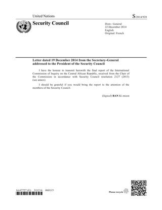 United Nations S/2014/928
Security Council Distr.: General
22 December 2014
English
Original: French
14-67727 (E) 311214 060115
*1467727*
Letter dated 19 December 2014 from the Secretary-General
addressed to the President of the Security Council
I have the honour to transmit herewith the final report of the International
Commission of Inquiry on the Central African Republic, received from the Chair of
the Commission in accordance with Security Council resolution 2127 (2013)
(see annex).
I should be grateful if you would bring the report to the attention of the
members of the Security Council.
(Signed) BAN Ki-moon
 