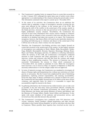 S/2014/928
14-6772710/128
6. The Commission’s mandate limits its temporal focus to events that occurred on
or after 1 January 2013, although this report takes note of earlier events where
appropriate to an understanding of the situation during the period under review.
The information contained in this report is current up to 1 November 2014.
7. At the outset of its activities, the Commission drew up an ambitious but
realistic plan to undertake a range of investigative missions covering the key
areas most affected by the violence, in the western part of the CAR. But
following the shift of the conflict to the central part of the country, mainly to
the Ouaka province, missions to that area proved not to be feasible due to the
highly problematic security situation. Nevertheless, the Commission has
received at least some information from various sources relating to violations
and abuses that are alleged to have occurred in that area and these have been
recorded in its database and taken into account in its report. The Commission
recognizes, however, that future efforts will need to give particular attention to
recording and following up on violations and abuses in the central part of the
CAR but also to the east, where violence was also reported.
8. Therefore, the Commission’s fact-finding activities were largely focused on
events that occurred in the western part of the country. In that regard, missions
of investigation were undertaken to Boali, Mbaiki, Boda, Bossembélé, Yaloké,
Gaga, Bekadili, Bossemptélé, Bozoum, Ngoutere, Bocaranga, Bohong, Bouar,
Baoro and Tattale, Bossangoa and Zere. In addition to collecting information
within the territory of the CAR, the Commission’s investigators conducted
missions to both Cameroon and Chad, particularly in order to be able to
interview victims and witnesses who had fled from the violence and sought
refuge in these neighbouring countries. The mission to Cameroon was very
successful. Unfortunately, the mission to Chad, which commenced on
4 November 2014, was unable to undertake its work. While the investigative
team received a visa to travel to Chad, its requests in Ndjamena to obtain the
necessary authorization to visit the refugee camps were not approved.
9. In terms of material coverage, the Commission was mandated to investigate all
abuses of human rights and humanitarian law, without any restriction as to their
gravity or seriousness. But the Council also emphasized the task of identifying
perpetrators, exploring criminal responsibility, and ensuring accountability.
Given the large range of abuses committed over a period of almost two years,
the Commission has unavoidably focused most of its efforts on the more serious
violations, and especially those for which it is reasonable to expect that
accountability might be exacted in the future.
10. In gathering information, the Commission has endeavoured to cast as wide a net
as possible. It has met with many senior government officials, including the
President of the National Transitional Government, the former and current
Prime Ministers, the former and current Ministers of Justice and Defence, and
the Ministers of Foreign Affairs, Health, Social Affairs and Education. It also
spoke with senior members of the judiciary and prosecution service, and
reviewed case files and other dossiers they provided.
11. The Commission’s investigators have conducted some 910 interviews with
victims, witnesses, family members, alleged perpetrators and other relevant
individuals in the Central African Republic, as well as with those who have fled
to Cameroon. Where possible these inquiries have involved on-site visits to
 