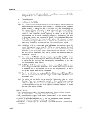 S/2014/928
14-67727100/128
pattern of sectarian violence conducted by anti-balaka elements and Séléka
during attacks and house to house searches.210
i. Factual Findings
a. Violations by the Séléka
464. The Commission documented multiple211 instances of rape and other forms of
sexual and gender-based gender based violence212 committed by the Séléka in
Bangui between 24 March 2013 and 25 December 2013. The Commission has
also received reliable information of gang rapes, and other sexual violence
committed in different parts of Bangui and other parts of the country by the
Séléka.213 The allegations related especially to events in the Boy Rabé
neighbourhood and at Vangué. Information gathered214 demonstrates that most
of the sexual violence was committed in March, April, August and December
2013. The Commission also interviewed victims and witnesses of rapes
committed against girls under the age of eighteen. The Commission delineates
below some examples of the interviews that it has collected in this regard.
465. On 14 April 2013, the victim was at home in Boy Rabé with her sister, due to the
intense fighting that was on going. Six Séléka men kicked open the door and
entered. They asked her where the men of the house were, demanded money, and
threatened to hurt the victim’s sister if their demands were not met. The victim
was then raped in front of her sister and her children. The men who raped her
wore military uniform.
466. The victim, of the Mandjia ethnicity, was gang raped on 20 April 2013 at her
house by a group of Séléka fighters. When they arrived they fired shots in the
air, one of the men struck her, and the other three then raped her in turn. The
men then looted her house and left.
467. On 24 April 2013, the victim, a mother of three, was raped by two different men
in her sitting room while her children hid under the bed. She identified the men
as Séléka because of their uniform and the fact that the pickup truck in which
they arrived had the words Séléka written on it.
468. The 33 year old victim was gang raped by four Séléka men on 20 August 2013,
she now lives in misery and the rape weighs heavily on her. The Séléka also
pillaged her house.
469. The victim and her family were at home on 5 December when they heard
shooting. They were subsequently attacked by four masked Arab-speaking
Séléka men. They first tied up her husband and, in a different room, raped the
victim orally and vaginally. One of the rapists ejaculated in her mouth. A month
later she tested positive for HIV.
__________________
210 S/2014/181, §15.
211 The Commission interviewed 103 individuals on gender based violence, 5 refer to attempted
rapes, 98 to rapes of which 4 can qualify as cases of sexual slavery.
212 The Commission interviewed 103 sexual violence victims, of which 90 were victims of gender
violence committed by the Séléka.
213 26.5% of the interviews conducted by the COI were with victims from, Bambari, Bossangoa,
Bossembélé, Bouar, Bozoum, Gaga, Mbaiki Issongo and Vangué.
214 March 2013, 14 incidents, April 2013, 33 incidents, August 2013, 11 incidents, December 2013,
15 incidents.
 