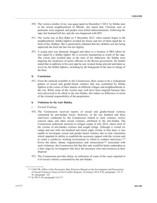S/2014/928
101/12814-67727
470. The victim a mother of six, was gang raped on December 5 2013, by Séléka men
in the mixed neighbourhood of Mbaiki, she stated that, Christian men in
particular were targeted, and people were killed indiscriminately. Following the
rape, her husband left her, and she was diagnosed with HIV.
471. The victim was in Boy Rabé on 5 December 2013, when attacks began in the
neighbourhood. Séléka fighters invaded her house and two of them raped her in
front of her children. She is particularly ashamed that her children saw her being
raped and she feels she has lost her dignity.
472. A young man was detained, drugged and taken to a location in PK9 where he
was raped by a Séléka fighter. He is severely traumatized as result of the rape.
The victim also recalled that, at the time of his abduction, the Séléka were
targeting the residences of senior officials in the Bozizé government. He further
stated that in addition to his own rape he saw women being selected and taken as
wives by the Séléka fighters, including by the bodyguard of the man in charge of
the base.
ii. Conclusion
473. From the material available to the Commission, there seems to be a widespread
pattern of sexual and gender-based violence that was committed by Séléka
fighters in the course of their attacks on different villages and neighbourhoods in
the city. While some of the victims may well have been targeted because they
were perceived to be allied to the anti-balaka, this makes no difference in terms
of the criminal responsibility of the perpetrators.
b. Violations by the Anti–Balaka
i. Factual Findings
474. The Commission received reports of sexual and gender-based violence
committed by anti-balaka forces. However, of the one hundred and three
interviews conducted by the Commission related to such violence, twelve
concern rapes and other sexual violence, attributed to the anti-balaka. The
Commission undertook missions to refugee camps in July 2014, where most of
the victims of anti-balaka violence had sought refuge. Although it visited six
camps and met with one hundred and ninety eight victims in four days, it was
unable to investigate sexual and gender based violence due to time constraints
which impeded its ability to establish the necessary rapport with the victims and
to create a conducive working environment in which to conduct interviews.215
Given the taboo, shame, stigmatization, and ostracisation216 associated with
such violations, the Commission felt that this task would be better undertaken at
a later stage by investigators who have the necessary time and resources at their
disposal.
475. The Commission provides below an indication of some of the cases reported to
it of sexual violence committed by the anti-balaka.
__________________
215 UNICTR, Office of the Prosecutor, Best Practices Manual on the Investigation and Prosecution
of Sexual Violence Crimes in Post Conflict Regions, 30 January 2014, P.42, paragraph. 133. P
45, paragraph. 145.
216 Id. PP.37-38, paragraph 114-117.
 