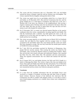 S/2014/928
14-67727102/128
476. The victim told the Commission that on 5 December 2013, the anti-balaka
entered her house in Bangui, raped her and her fourteen year old daughter. The
witness reported that her daughter subsequently died in Chad.
477. The victim was raped twice by an anti-balaka called Eric in a house full of
anti-balaka on 20 December 2013. She told the Commission that Eric and his
group stopped her at a road block in Gondorou and asked her if she was a
Moslem and if she knew any Moslems in the neighbourhood. After giving a
negative response and a Christian name she was directed to the house where she
was later raped. She does not like to speak about the rape and does not have
money to go to the hospital for medical tests.
478. On 23 December 2013, an attack was directed against Muslims at the quartier
combatant where the victim, a grandmother was gang raped by anti-balaka. She
told the Commission that a machete was held against her neck as she was
ordered to lie on the floor and was raped by two men. She is currently in bad
health and has lost everything.
479. The victim was gang raped by six anti-balaka men in March 2014 in Galabadja
sinistré. She was taken by force together with her younger sister, to a house
occupied by the anti-balaka where they were beaten and the victim was raped.
Her sister managed to escape. She was only freed after her mother paid a ransom
of 30.000 CFA to the anti-balaka.
480. On 7 July 2014 the anti-balaka searched for Moslems in Gbangouma, thus,
people fled for security reasons. That evening the victim was found by the
anti-balaka. They accused her Moslem relatives of killing their brothers. When
they arrived they were armed with guns and traditional weapons, they snatched
her baby from her, while others shot. She panicked, and lost consciousness.
When she regained consciousness she was naked and realised she had been
raped.
481. On 22 August 2014, two anti-balaka factions, the Njilo and FACA fought in a
battle in Lakounga Boy Rabé. The victim a virgin at the time was hiding in her
house when eight anti-balaka men broke the door and entered. Two of them beat
and forcefully undressed her, then raped her. She told the Commission she is
now traumatised and has urinary tract infection and gastric problems.
ii. Conclusion
482. It is clear from the available information that the anti-balaka forces were
involved in a number of incidents involving rape and other forms of gender-
based violence. However, because of the relatively few interviews that the
Commission was able to conduct with alleged victims, it is not able to reach a
more broad-ranging conclusion as to whether these crimes were widespread or
systematic.
 