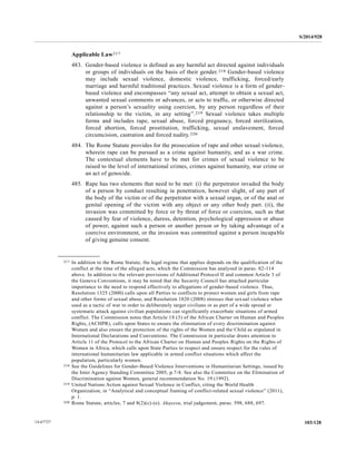 S/2014/928
103/12814-67727
Applicable Law217
483. Gender-based violence is defined as any harmful act directed against individuals
or groups of individuals on the basis of their gender.218 Gender-based violence
may include sexual violence, domestic violence, trafficking, forced/early
marriage and harmful traditional practices. Sexual violence is a form of gender-
based violence and encompasses “any sexual act, attempt to obtain a sexual act,
unwanted sexual comments or advances, or acts to traffic, or otherwise directed
against a person’s sexuality using coercion, by any person regardless of their
relationship to the victim, in any setting”.219 Sexual violence takes multiple
forms and includes rape, sexual abuse, forced pregnancy, forced sterilization,
forced abortion, forced prostitution, trafficking, sexual enslavement, forced
circumcision, castration and forced nudity.220
484. The Rome Statute provides for the prosecution of rape and other sexual violence,
wherein rape can be pursued as a crime against humanity, and as a war crime.
The contextual elements have to be met for crimes of sexual violence to be
raised to the level of international crimes, crimes against humanity, war crime or
an act of genocide.
485. Rape has two elements that need to be met: (i) the perpetrator invaded the body
of a person by conduct resulting in penetration, however slight, of any part of
the body of the victim or of the perpetrator with a sexual organ, or of the anal or
genital opening of the victim with any object or any other body part. (ii), the
invasion was committed by force or by threat of force or coercion, such as that
caused by fear of violence, duress, detention, psychological oppression or abuse
of power, against such a person or another person or by taking advantage of a
coercive environment, or the invasion was committed against a person incapable
of giving genuine consent.
__________________
217 In addition to the Rome Statute, the legal regime that applies depends on the qualification of the
conflict at the time of the alleged acts, which the Commission has analysed in paras. 82-114
above. In addition to the relevant provisions of Additional Protocol II and common Article 3 of
the Geneva Conventions, it may be noted that the Security Council has attached particular
importance to the need to respond effectively to allegations of gender-based violence. Thus,
Resolution 1325 (2000) calls upon all Parties to conflicts to protect women and girls from rape
and other forms of sexual abuse, and Resolution 1820 (2008) stresses that sexual violence when
used as a tactic of war in order to deliberately target civilians or as part of a wide spread or
systematic attack against civilian populations can significantly exacerbate situations of armed
conflict. The Commission notes that Article 18 (3) of the African Charter on Human and Peoples
Rights, (ACHPR), calls upon States to ensure the elimination of every discrimination against
Women and also ensure the protection of the rights of the Women and the Child as stipulated in
International Declarations and Conventions. The Commission in particular draws attention to
Article 11 of the Protocol to the African Charter on Human and Peoples Rights on the Rights of
Women in Africa, which calls upon State Parties to respect and ensure respect for the rules of
international humanitarian law applicable in armed conflict situations which affect the
population, particularly women.
218 See the Guidelines for Gender-Based Violence Interventions in Humanitarian Settings, issued by
the Inter Agency Standing Committee 2005, p.7-8. See also the Committee on the Elimination of
Discrimination against Women, general recommendation No. 19 (1992).
219 United Nations Action against Sexual Violence in Conflict, citing the World Health
Organization, in “Analytical and conceptual framing of conflict-related sexual violence” (2011),
p. 1.
220 Rome Statute, articles, 7 and 8(2)(c)-(e). Akayesu, trial judgement, paras. 598, 688, 697.
 