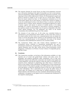 S/2014/928
14-67727104/128
486. The requisite elements for sexual slavery are that (i) the perpetrator exercised
any or all powers attaching to the right of ownership over one or more persons,
such as by purchasing, selling, lending or bartering such person or persons, or by
imposing on them similar deprivation of liberty. (ii) The perpetrator caused such
person or persons to engage in one or more acts of a sexual nature. Whereas,
those for sexual violence are three. (i) The perpetrator committed an act of a
sexual nature against one or more persons or caused such a person to engage in
an act of a sexual nature by force, or by threat of force or coercion, such as that
caused by fear of violence, duress, detention, psychological oppression or abuse
of power, against such person or persons or another person, or by taking
advantage of a coercive environment or such person or persons incapacity to
give genuine consent. (ii) Such conduct was of a gravity comparable to the other
crimes against humanity. (iii) The perpetrator was aware of the factual
circumstances that established the gravity of the conduct.
487. The elements of war crimes are: (i) the crime was committed during an
international or non-international armed conflict. (ii) the crime had a nexus to
the armed conflict (iii) the victim was a protected person (not an element for
crimes of sexual and gender based violence) (iv) the perpetrator knew that the
victim was a protected person. (v) the perpetrator was aware of the factual
circumstances that established the situation as one of armed conflict.
488. The Commission further notes that Central African legislation,221 has
criminalised serious violations of international humanitarian law and or
international criminal law, incorporating it in the Penal Code, as other Crimes
Against Humanity inter alia, rape, sexual slavery, forced prostitution, forced
pregnancies, sterilization or all forms of sexual violence of comparable gravity,
and War Crimes.
iii. Conclusion
489. The Commission concludes, on the basis of the information available to it, that
repeated acts of sexual and gender-based violence took place across the
geographic and temporal jurisdiction under examination. Acts of rape were
sufficiently frequent and sufficiently connected to the broader attack against the
civilian population, such that the superiors within the chain of command for the
respective forces implicated in perpetrating rape either knew or should have
known of the conduct of their subordinates. Representatives of the command and
control network of the respective groups were either present at the crime scene,
receiving reports, or otherwise should have known of the acts of rape committed
by their subordinates. This is particularly the case given the public nature of
certain rapes, the frequent use of gang rape by multiple perpetrators, and the
blatant impunity with which the acts were committed, demonstrating knowledge,
condoning, or acceptance at the highest levels of command and coordination of
the respective armed groups.
__________________
221 LOI N.10.001, Portant Code Pénal Centrafricain, 2011, Articles 153-157.
 