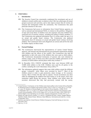 S/2014/928
105/12814-67727
2. Child Soldiers
i. Introduction
490. The Security Council has consistently condemned the recruitment and use of
children in armed conflict and, in relation to the CAR, has called upon all armed
groups to prevent such activities, and to take steps to ensure that all victims are
released and reintegrated within the community. The Commission thus paid
particular attention to this issue.
491. The Commission had access to information from United Nations agencies, as
well as national and international NGOs, in relation to this problem. Allegations
of rape and sexual abuse of children were also reported, and some children have
witnessed acts of extreme violence, including the killing of family members.222
The Commission also gathered information from 14 victims under the age of 18
on sexual and gender based violence. The Commission also gathered
information from 24 witnesses on sexual and gender based violence involving
children. The Commission feels such allegations are serious and call for the need
for further inquiry on these issues.
ii. Factual Findings
492. The Commission interviewed the representatives of various United Nations
agencies, and national and international non-governmental organisations dealing
with children and the effects of the conflict. The Commission also had the
opportunity to talk with some of the children who were used as child soldiers.
The Commission documented testimonies of persons who were detained in
military camps, some of whom were able to provide credible information on the
existence of child soldiers and the places where they worked.223
493. In December 2014, UNICEF estimated that there were between 8,000 and
10,000 child soldiers in the CAR. Children were used by all parties to the
conflict, including the Lord’s Resistance Army (LRA).224
494. The information gathered suggests that some child soldiers joined the different
groups ‘voluntarily’ while others were recruited by force225. Most of the
children joined in order to gain protection, attain revenge, or for economic
reasons. Most of them felt they had no options. Forced recruitment was done
either by kidnapping the children from their homes or in the streets. Girls were
sometimes raped during this process. Some children were killed when the
recruiters discovered that they had previously worked with the enemy.
__________________
222 United Nations, Conclusions on the Children and armed conflict in the Central African Republic
by Working Group on Children and Armed Conflict, S/AC.51/2011/5, 6 July 2011 p. 5 § 4 and
p. 2 para 10, Situation of Human Rights in the Central African Republic, A/HRC/24/59,
12 September 2013, p. 15, para 72-73, Report of the Secretary General on the Situation in the
Central African Republic, S/2013/4705 August 2013, p.10, para 44, Index: AFR 19/003/2013,
Human Rights Crisis Spiralling out of Control, Amnesty International, October 2013, p. 31.
223 Bangui (all eight districts, Bimbo 1,2,3 and 4), L’Dimbella-M’Poko, Lobaye, Sangha-Mbaere,
Mambere Kadei, Ouham-Pende, Mbomou, Haut-MBomou. Information provided by a victim,
6 September 2014.
224 Statistics provided by United Nations Children Emergency Fund staff during an interview,
December 2014.
225 Op cit, p. 31-32.
 