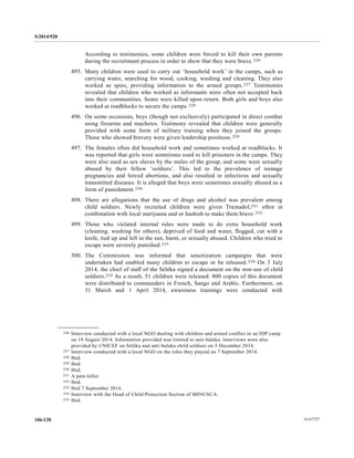 S/2014/928
14-67727106/128
According to testimonies, some children were forced to kill their own parents
during the recruitment process in order to show that they were brave.226
495. Many children were used to carry out ‘household work’ in the camps, such as
carrying water, searching for wood, cooking, washing and cleaning. They also
worked as spies, providing information to the armed groups.227 Testimonies
revealed that children who worked as informants were often not accepted back
into their communities. Some were killed upon return. Both girls and boys also
worked at roadblocks to secure the camps.228
496. On some occasions, boys (though not exclusively) participated in direct combat
using firearms and machetes. Testimony revealed that children were generally
provided with some form of military training when they joined the groups.
Those who showed bravery were given leadership positions.229
497. The females often did household work and sometimes worked at roadblocks. It
was reported that girls were sometimes used to kill prisoners in the camps. They
were also used as sex slaves by the males of the group, and some were sexually
abused by their fellow ‘soldiers’. This led to the prevalence of teenage
pregnancies and forced abortions, and also resulted in infections and sexually
transmitted diseases. It is alleged that boys were sometimes sexually abused as a
form of punishment.230
498. There are allegations that the use of drugs and alcohol was prevalent among
child soldiers. Newly recruited children were given Tramadol,231 often in
combination with local marijuana and or hashish to make them brave.232
499. Those who violated internal rules were made to do extra household work
(cleaning, washing for others), deprived of food and water, flogged, cut with a
knife, tied up and left in the sun, burnt, or sexually abused. Children who tried to
escape were severely punished.233
500. The Commission was informed that sensitization campaigns that were
undertaken had enabled many children to escape or be released.234 On 3 July
2014, the chief of staff of the Séléka signed a document on the non‐use of child
soldiers.235 As a result, 51 children were released. 800 copies of this document
were distributed to commanders in French, Sango and Arabic. Furthermore, on
31 March and 1 April 2014, awareness trainings were conducted with
__________________
226 Interview conducted with a local NGO dealing with children and armed conflict in an IDP camp
on 19 August 2014. Information provided was limited to anti-balaka. Interviews were also
provided by UNICEF on Séléka and anti-balaka child soldiers on 3 December 2014.
227 Interview conducted with a local NGO on the roles they played on 7 September 2014.
228 Ibid.
229 Ibid.
230 Ibid.
231 A pain killer.
232 Ibid.
233 Ibid 7 September 2014.
234 Interview with the Head of Child Protection Section of MINUSCA.
235 Ibid.
 