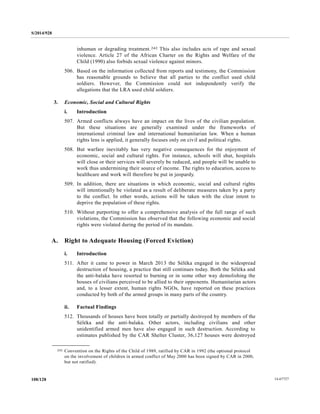 S/2014/928
14-67727108/128
inhuman or degrading treatment.242 This also includes acts of rape and sexual
violence. Article 27 of the African Charter on the Rights and Welfare of the
Child (1990) also forbids sexual violence against minors.
506. Based on the information collected from reports and testimony, the Commission
has reasonable grounds to believe that all parties to the conflict used child
soldiers. However, the Commission could not independently verify the
allegations that the LRA used child soldiers.
3. Economic, Social and Cultural Rights
i. Introduction
507. Armed conflicts always have an impact on the lives of the civilian population.
But these situations are generally examined under the frameworks of
international criminal law and international humanitarian law. When a human
rights lens is applied, it generally focuses only on civil and political rights.
508. But warfare inevitably has very negative consequences for the enjoyment of
economic, social and cultural rights. For instance, schools will shut, hospitals
will close or their services will severely be reduced, and people will be unable to
work thus undermining their source of income. The rights to education, access to
healthcare and work will therefore be put in jeopardy.
509. In addition, there are situations in which economic, social and cultural rights
will intentionally be violated as a result of deliberate measures taken by a party
to the conflict. In other words, actions will be taken with the clear intent to
deprive the population of these rights.
510. Without purporting to offer a comprehensive analysis of the full range of such
violations, the Commission has observed that the following economic and social
rights were violated during the period of its mandate.
A. Right to Adequate Housing (Forced Eviction)
i. Introduction
511. After it came to power in March 2013 the Séléka engaged in the widespread
destruction of housing, a practice that still continues today. Both the Séléka and
the anti-balaka have resorted to burning or in some other way demolishing the
houses of civilians perceived to be allied to their opponents. Humanitarian actors
and, to a lesser extent, human rights NGOs, have reported on these practices
conducted by both of the armed groups in many parts of the country.
ii. Factual Findings
512. Thousands of houses have been totally or partially destroyed by members of the
Séléka and the anti-balaka. Other actors, including civilians and other
unidentified armed men have also engaged in such destruction. According to
estimates published by the CAR Shelter Cluster, 36,127 houses were destroyed
__________________
242 Convention on the Rights of the Child of 1989, ratified by CAR in 1992 (the optional protocol
on the involvement of children in armed conflict of May 2000 has been signed by CAR in 2000,
but not ratified).
 