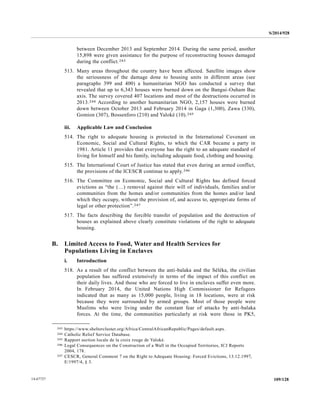 S/2014/928
109/12814-67727
between December 2013 and September 2014. During the same period, another
15,898 were given assistance for the purpose of reconstructing houses damaged
during the conflict.243
513. Many areas throughout the country have been affected. Satellite images show
the seriousness of the damage done to housing units in different areas (see
paragraphs 399 and 400) a humanitarian NGO has conducted a survey that
revealed that up to 6,343 houses were burned down on the Bangui-Ouham Bac
axis. The survey covered 407 locations and most of the destructions occurred in
2013.244 According to another humanitarian NGO, 2,157 houses were burned
down between October 2013 and February 2014 in Gaga (1,300), Zawa (330),
Gomion (307), Bossenforo (210) and Yaloké (10).245
iii. Applicable Law and Conclusion
514. The right to adequate housing is protected in the International Covenant on
Economic, Social and Cultural Rights, to which the CAR became a party in
1981. Article 11 provides that everyone has the right to an adequate standard of
living for himself and his family, including adequate food, clothing and housing.
515. The International Court of Justice has stated that even during an armed conflict,
the provisions of the ICESCR continue to apply.246
516. The Committee on Economic, Social and Cultural Rights has defined forced
evictions as “the (…) removal against their will of individuals, families and/or
communities from the homes and/or communities from the homes and/or land
which they occupy, without the provision of, and access to, appropriate forms of
legal or other protection”.247
517. The facts describing the forcible transfer of population and the destruction of
houses as explained above clearly constitute violations of the right to adequate
housing.
B. Limited Access to Food, Water and Health Services for
Populations Living in Enclaves
i. Introduction
518. As a result of the conflict between the anti-balaka and the Séléka, the civilian
population has suffered extensively in terms of the impact of this conflict on
their daily lives. And those who are forced to live in enclaves suffer even more.
In February 2014, the United Nations High Commissioner for Refugees
indicated that as many as 15,000 people, living in 18 locations, were at risk
because they were surrounded by armed groups. Most of those people were
Muslims who were living under the constant fear of attacks by anti-balaka
forces. At the time, the communities particularly at risk were those in PK5,
__________________
243 https://www.sheltercluster.org/Africa/CentralAfricanRepublic/Pages/default.aspx.
244 Catholic Relief Service Database.
245 Rapport section locale de la croix rouge de Yaloké.
246 Legal Consequences on the Construction of a Wall in the Occupied Territories, ICJ Reports
2004, 178.
247 CESCR, General Comment 7 on the Right to Adequate Housing: Forced Evictions, 13.12.1997,
E/1997/4, § 3.
 