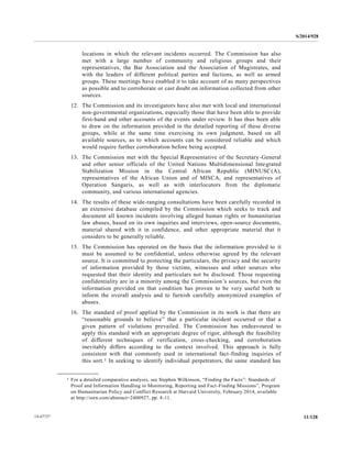 S/2014/928
11/12814-67727
locations in which the relevant incidents occurred. The Commission has also
met with a large number of community and religious groups and their
representatives, the Bar Association and the Association of Magistrates, and
with the leaders of different political parties and factions, as well as armed
groups. These meetings have enabled it to take account of as many perspectives
as possible and to corroborate or cast doubt on information collected from other
sources.
12. The Commission and its investigators have also met with local and international
non-governmental organizations, especially those that have been able to provide
first-hand and other accounts of the events under review. It has thus been able
to draw on the information provided in the detailed reporting of these diverse
groups, while at the same time exercising its own judgment, based on all
available sources, as to which accounts can be considered reliable and which
would require further corroboration before being accepted.
13. The Commission met with the Special Representative of the Secretary-General
and other senior officials of the United Nations Multidimensional Integrated
Stabilization Mission in the Central African Republic (MINUSC(A),
representatives of the African Union and of MISCA, and representatives of
Operation Sangaris, as well as with interlocutors from the diplomatic
community, and various international agencies.
14. The results of these wide-ranging consultations have been carefully recorded in
an extensive database compiled by the Commission which seeks to track and
document all known incidents involving alleged human rights or humanitarian
law abuses, based on its own inquiries and interviews, open-source documents,
material shared with it in confidence, and other appropriate material that it
considers to be generally reliable.
15. The Commission has operated on the basis that the information provided to it
must be assumed to be confidential, unless otherwise agreed by the relevant
source. It is committed to protecting the particulars, the privacy and the security
of information provided by those victims, witnesses and other sources who
requested that their identity and particulars not be disclosed. Those requesting
confidentiality are in a minority among the Commission’s sources, but even the
information provided on that condition has proven to be very useful both to
inform the overall analysis and to furnish carefully anonymized examples of
abuses.
16. The standard of proof applied by the Commission in its work is that there are
“reasonable grounds to believe” that a particular incident occurred or that a
given pattern of violations prevailed. The Commission has endeavoured to
apply this standard with an appropriate degree of rigor, although the feasibility
of different techniques of verification, cross-checking, and corroboration
inevitably differs according to the context involved. This approach is fully
consistent with that commonly used in international fact-finding inquiries of
this sort.1 In seeking to identify individual perpetrators, the same standard has
__________________
1 For a detailed comparative analysis, see Stephen Wilkinson, “Finding the Facts”: Standards of
Proof and Information Handling in Monitoring, Reporting and Fact-Finding Missions”, Program
on Humanitarian Policy and Conflict Research at Harvard University, February 2014, available
at http://ssrn.com/abstract=2400927, pp. 8-11.
 