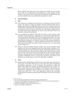 S/2014/928
14-67727110/128
PK12 and Boda. The rights to food, water and access to health services of people
living under such circumstances are inevitably put in great jeopardy, not just
because of the constant fear of being killed, but because the opportunities and
services available to them are significantly constrained as a result.
ii. Factual Findings
a. PK5
519. The Commission conducted several interviews with persons living in the PK5
enclave, the majority of whom are Muslims who have fled from other areas of
Bangui, such as Kina and Makombo. There are also a few Christians who lived
in PK5 before 5 December 2013 and did not flee. They too are threatened by the
anti-balaka when they attempt to leave PK5. The anti-balaka considers them to
be traitors because they remained in the enclave. They also believe them to be
informants working for the Muslims.
520. Living conditions are difficult within PK5; the food is scarce and not easily
accessible. Food distribution is undertaken by a humanitarian organization but
only for the benefit of the IDPs and not for the longer-term residents. This issue
was addressed by the Food Security Cluster in September 2014 in a survey that
measured the consequences of isolation in terms of food security vulnerability
for both IDPs and residents.248 A report, published in October 2014 by FAO and
WFP observed that IDPs and others living in enclaves are in a critical food
security situation.249
521. There are only three medical facilities in PK5. They can accommodate simple
medical cases but are not equipped to deal with serious medical conditions, or to
undertake operations or deal with bullet wounds. Additionally when the security
situation becomes tense, the personnel working in these medical facilities cannot
get in to work in the enclave. One witness stated that in cases of serious medical
conditions they had secretly evacuated people to hospitals of Bangui with the
assistance of MINUSCA forces. In such cases the patient, upon arrival at the
hospital is given a fake name so as not to be identified as a Muslim.
b. PK12
522. Approximately 1,400 Muslims and Peulh were living in the enclave located near
the mosque of the PK12 IDP camp, up until April 2014 when humanitarian
organizations organized a convoy to transport this population to Kabo and
Moyen Sido. Before this transfer, the Muslim population living in PK12 was
under constant threat from the anti-balaka. The Commission was informed by a
humanitarian organization that 22 Muslims were killed in PK 12 between
January and April 2014.250 The same organization reported that anti-balaka
groups said they would not attack provided the Muslims left by the end of April
2014.251
__________________
248 See Central African Republic Food Security Cluster, September 2014.
249 See FAO et PAM, Rapport spécial mission FAO/PAM d’évaluation de la sécurité alimentaire en
République Centrafricaine, 29 octobre 2014, p.33.
250 Interview with IOM in August 2014. Place of interview.
251 Interview with IOM in August 2014.
 