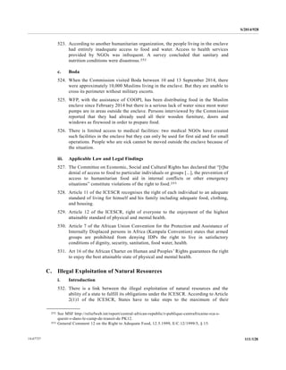 S/2014/928
111/12814-67727
523. According to another humanitarian organization, the people living in the enclave
had entirely inadequate access to food and water. Access to health services
provided by NGOs was infrequent. A survey concluded that sanitary and
nutrition conditions were disastrous.252
c. Boda
524. When the Commission visited Boda between 10 and 13 September 2014, there
were approximately 10,000 Muslims living in the enclave. But they are unable to
cross its perimeter without military escorts.
525. WFP, with the assistance of COOPI, has been distributing food in the Muslim
enclave since February 2014 but there is a serious lack of water since most water
pumps are in areas outside the enclave. Persons interviewed by the Commission
reported that they had already used all their wooden furniture, doors and
windows as firewood in order to prepare food.
526. There is limited access to medical facilities: two medical NGOs have created
such facilities in the enclave but they can only be used for first aid and for small
operations. People who are sick cannot be moved outside the enclave because of
the situation.
iii. Applicable Law and Legal Findings
527. The Committee on Economic, Social and Cultural Rights has declared that “[t]he
denial of access to food to particular individuals or groups [...], the prevention of
access to humanitarian food aid in internal conflicts or other emergency
situations” constitute violations of the right to food.253
528. Article 11 of the ICESCR recognises the right of each individual to an adequate
standard of living for himself and his family including adequate food, clothing,
and housing.
529. Article 12 of the ICESCR, right of everyone to the enjoyment of the highest
attainable standard of physical and mental health.
530. Article 7 of the African Union Convention for the Protection and Assistance of
Internally Displaced persons in Africa (Kampala Convention) states that armed
groups are prohibited from denying IDPs the right to live in satisfactory
conditions of dignity, security, sanitation, food water, health.
531. Art 16 of the African Charter on Human and Peoples’ Rights guarantees the right
to enjoy the best attainable state of physical and mental health.
C. Illegal Exploitation of Natural Resources
i. Introduction
532. There is a link between the illegal exploitation of natural resources and the
ability of a state to fulfill its obligations under the ICESCR. According to Article
2(1)1 of the ICESCR, States have to take steps to the maximum of their
__________________
252 See MSF http://reliefweb.int/report/central-african-republic/r-publique-centrafricaine-rca-s-
questr-s-dans-le-camp-de-transit-de PK12.
253 General Comment 12 on the Right to Adequate Food, 12.5.1999, E/C.12/1999/5, § 15.
 
