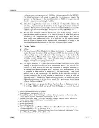 S/2014/928
14-67727112/128
available resources to progressively fulfill the rights recognized in the ICESCR.
The illegal exploitation of natural resources by private interests reduces the
resources at the disposal of the state to enable it to fulfill its obligations, and
thus has a negative impact on rights holders.
533. It has been alleged that in recent times in the CAR, first the Séléka and then the
anti-balaka, have been heavily involved in the illegal exploitation of natural
resources. The Commission received a statement from a Séléka Commander who
acknowledged that he controlled the mines in the vicinity of Bambari.254
534. Because these issues are central to the mandate given by the Security Council to
the Sanctions Committee and thus to its Panel of Experts on the Central African
Republic,255 the Commission has chosen to rely on the Panel’s work on this
issue, rather than duplicating effort. It is important, in the present context,
however to draw attention to the human rights consequences of many of the
practices and abuses documented by the Panel in its two reports to date.
ii. Factual Finding
a. Séléka
535. The involvement of the Séléka in the illegal exploitation of natural resources
started between December 2012 and January 2013. In the context of their
offensive they took control of most of the mining areas in the east of the
country.256 Since March 2013, their illegal activities are alleged to have
included levying parallel taxes, selling parallel mining authorizations, and
illegally trading and smuggling diamonds.257
536. The report the Panel of Experts indicates that Séléka collected taxes on planes
landing in Bria prior to the arrival of international forces- and also in Sam-
Ouandja,258 Both airstrips are used by companies to transport diamonds.259
According to the panel of Expert, Séléka allegedly sold “authorizations” to dig
to hundreds of local miners in Ndassima.260 The International Crisis Group
reported that in the Sub-Province of Bayanga, Séléka provided security to
foreign prospectors for several months to assist them to restart a gold and
diamond mine.261 Séléka also supported entrepreneurs who sought to coerce
diamond mine diggers to sell at lower prices. They also opened a purchasing
office in the Berbérati area. 262
537. It is alleged that one group, the Front Populaire Pour la Renaissance de la
Centrafrique (FPRC), which is a spinoff from the Séléka, now controls the main
__________________
254 Interview with General Darass in Bambari.
255 Security Council resolution 2127 (2013).
256 Yannick Weyns, Lotte Hoex, Filip Hilgert and Steven Spittaels, Mapping conflictmotives: the
Central African Republic, IPIS report, November 2014, p. 20.
257 Yannick Weyns, Lotte Hoex, Filip Hilgert and Steven Spittaels, Mapping conflict motives: the
Central African Republic, IPIS report, November 2014, p. 28.
258 Report of the Panel §123.
259 Report of the Panel §123.
260 Report of the Panel §141.
261 International Crisis Group, “The Central African Crisis: From Predation to stabilisation”, Crisis
Group Africa Report, N°219, 17 June 2014, p. 10.
262 International Crisis Group, “The Central African Crisis: From Predation to stabilisation”, Crisis
Group Africa Report, N°219, 17 June 2014, p. 11.
 