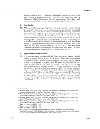 S/2014/928
113/12814-67727
diamond producing area263 - between Sam-Ouandja, Nedélé and Bria - in the
East, whereas a splitter group from FPRC, the Front Républicain pour le
Changement (FRC/UPC) controls the zone encompassing Mbrès, Zippy and
Bambari, which includes the most important gold mining site in the east.264
b. Anti-Balaka
538. Although anti-balaka groups are present on mining sites in the western part of
the country,265 their level of involvement in mining activities has not reached
that of the Séléka. This lower profile is illustrated by the fact they concentrate
their attention on gold rather than diamonds which require more investment in
terms of extraction.266 The Panel of Experts’ report recounts examples of
relevant anti-balaka activities. In one case a diamond collector told the Panel
that he purchased diamonds from an anti-balaka leader called “Mama Drogba,”
in Sassele (Mambéré Kadéi Province).267 In Berbérati mining areas, anti-balaka
worked as diggers and intermediary traders according to statements made to the
Panel by two main diamond collectors in the area.268 Two anti-balaka
commanders were also cited as having supervised mines from which a licensed
collector had purchased gold in March 2014, in the Yaloké area.269
i. Applicable Law and Conclusion
539. A recent report by the International Crisis Group goes further than the Panel of
Experts in arguing that the leaders of the Seleka “looted state resources and
controlled the country’s illicit economic networks”. The report calls for an end
to what it terms a cycle of predatory rule. The extent to which both the anti-
balaka and the Seleka, and the Bozizé Government before them, oversaw a huge
black market operation in natural resources is of major significance in terms of
the inability of successive CAR governments to satisfy even the most minimum
level of economic and social rights of its citizens. When taxes are not collected,
and money that should go into the public treasury is diverted to fill the pockets
of the ruling elites, there is a clear violation of the obligation under Article 2 of
the ICESCR that requires the government to use the maximum of available
resources in an effort to progressively realize the rights recognized in the
Covenant.270
__________________
263 Yannick Weyns, Lotte Hoex, Filip Hilgert and Steven Spittaels, Mapping conflict motives: the
Central African Republic, IPIS report, November 2014, p. 31.
264 Yannick Weyns, Lotte Hoex, Filip Hilgert and Steven Spittaels, Mapping conflict motives: the
Central African Republic, IPIS report, November 2014, p. 33.
265 Yannick Weyns, Lotte Hoex, Filip Hilgert and Steven Spittaels, Mapping conflict motives: the
Central African Republic, IPIS report, November 2014, p. 56.
266 Yannick Weyns, Lotte Hoex, Filip Hilgert and Steven Spittaels, Mapping conflict motives: the
Central African Republic, IPIS report, November 2014, p. 59.
267 Panel of experts S/2014/762 §129.
268 Panel of experts S/2014/762 §130.
269 Panel of experts S/2014/762 §140.
270 See Report of the Special Rapporteur on extreme poverty and human rights, Magdalena
Sepúlveda Carmona, A/HRC/26/28 (22 May 2014); and Center for Economic and Social Rights,
A Post-2015 Fiscal Revolution Human Rights Policy Brief (2014).
 