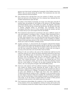 S/2014/928
115/12814-67727
persons were interviewed, including the Commander of the Chadian troops from
MISCA who was present during the incident. The Commission also met with
medical staff from relevant hospitals.
544. Four witnesses have said that there were two columns of vehicles, one on the
Boali axis and one on the Damara axis. Five witnesses have indicated that the
incident started between 2pm and 3pm.
545. According to the Chadian Commander, his troops were fired upon with AK-47
machine guns and grenades by anti-balaka at the junction of the Boali-Bangui
and Damara-Bangui roads, in the middle of a market. He allegedly ordered his
troops not to fire until all the civilians had fled the area. He then gave the order
to retaliate, allegedly killing six anti-balaka. The Commander told the
investigators that there were no civilian casualties during the incident, and that
his troops took gris-gris and weapons from the anti-balaka.
546. The Commission interviewed two eyewitnesses who gave a different version of
what had transpired. According to them, a Chadian soldier dismounted from a
pick-up vehicle carrying MISCA troops and randomly started shooting at
civilians. Both witnesses were very clear that there had been no prior attack by
the anti-balaka. Witness A saw seventeen bodies in total, including six children.
Witness B provided many pictures of the victims following the attack and stated
that he saw a total of 18 bodies, including women.
547. Another eyewitness, C, interviewed by the investigators indicated that Chadian
MISCA troops fired without being attacked, and that on that day, no anti-balaka
were present in the market. He said that the Chadian soldiers who had shot first
were the ones coming from Damara. He said that a woman who was trying to
run away at the same time as he was hit three times by bullets.
548. Witness D, who was nearby to the scene of the incident but could not see the
clash from where he was, said he first heard a detonation followed by shots from
weapons with different types of ammunition. His testimony is consistent with
the theory that the Chadian troops were first attacked with a grenade. This
testimony seems incompatible with the theory of a Chadian soldier firing his
AK-47 first, without provocation. This witness, who learned that one of his
relatives was among the victims, went to the site where the shooting occurred
and saw a total number of 16 bodies. He was able to identify the body of his
relative, who was among those brought to the SANGARIS position.
549. Interviews with medical staff from different hospitals confirmed that patients
were treated for firearm wounds following the attack in PK12. From our
interviews, it appeared that the great majority of persons wounded were taken to
the hôpital communautaire of Bangui. According to the director of the hospital,
23 cases were admitted on 29 March and seven cases were admitted on
30 March following the incident in PK12. Although it is not yet possible to have
an exact figure of persons killed and wounded, the Commission can conclude
that it was far from the figure of three hundred wounded, as initially reported by
some media. As for the number of people killed, the estimate of thirty persons
mentioned in other sections in the media seems more accurate.
550. The Commission acknowledges the complexity of the investigation, due in part
to the existence of two very contradictory versions of events, and in part to the
level of animosity towards the Chadian troops on the part of the local population
 