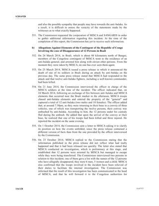 S/2014/928
14-67727116/128
and also the possible sympathy that people may have towards the anti-balaka. As
a result, it is difficult to assess the veracity of the statements made by the
witnesses as to what exactly happened.
551. The Commission requested the cooperation of MISCA and SANGARIS in order
to gather additional information regarding this incident. At the time of the
completion of this report, the Commission has yet to receive such information.
b) Allegations Against Elements of the Contingent of the Republic of Congo
Involving the case of Disappearance of 12 Persons in Boali
552. On 24 March 2014, in Boali, which is about 80 kilometers north of Bangui,
members of the Congolese contingent of MISCA went to the residence of an
anti-balaka general, and arrested him along with eleven other persons. From the
moment they were taken by MISCA, no one has ever seen them again.
553. On 25 March 2014, MISCA issued a press release in which it announced the
death of one of its soldiers in Boali during an attack by anti-balaka on the
previous day. The same press release stated that MISCA had responded to the
attack and that twelve anti-balaka fighters, including a well-known commander,
had been killed.
554. On 21 June 2014, the Commission interviewed the officer in charge of the
MISCA soldiers at the time of the incident. The officer indicated that, on
24 March 2014, following an exchange of fire between anti-balaka and MISCA
elements that occurred near the Boali market in the afternoon, MISCA troops
chased anti-balaka elements and entered the property of the “general” and
captured a total of 12 anti-balaka (two males and 10 females). The officer added
that, at around 7.30pm, as they were returning to their base in a convoy of three
vehicles, one of which was transporting the twelve persons, their convoy was
ambushed by anti-balaka. According to him, the 12 persons under his custody
fled during the ambush. He added that upon the arrival of the convoy at their
base, he realized that one of his troops had been killed and three injured. He
reported the incident on the same evening.
555. On 1 October 2014, the Commission sent a letter to MISCA asking it to clarify
its position on how the events unfolded, since the press release contained a
different version of facts than from the one provided by the officer interviewed
by the Commission.
556. On 23 October 2014, MISCA replied to the Commission stating that the
information published in the press release did not reflect what had really
happened and that it had been released too quickly. The letter also stated that
MISCA conducted an investigation, which is preliminary at this stage, and
established that 12 persons were arrested by MISCA but managed to escape
while they were being transferred. The Commission interviewed two persons in
relation to this incident; one of them gave a list with the names of the 12 persons
who have allegedly disappeared; they were 6 men, 5 women and a child. MISCA
also confirmed that the troops involved in the incident have been relieved of
their duties to facilitate the internal investigation. The Commission was
informed that the result of this investigation has been communicated to the head
of MISCA, and that he will forward it to the Congolese authorities for
 