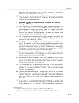 S/2014/928
117/12814-67727
appropriate action in compliance with the existing procedures. The report has
not been made available to the Commission.
557. Based on that fact that the whereabouts of the 12 victims remain unknown, the
Commission has reasonable grounds to believe that this case falls within the
definition of enforced disappearance.
c) Allegations of Torture in Bossangoa Against Elements of the Congolese
Contingent of MISCA
558. On 22 December 2013, following the death of one of their soldiers killed by a
mob at the church compound in town, MISCA elements of the Congolese
contingent allegedly arrested three persons whom they brought to their base.
One of the three was allegedly released while the other two remained at
MISCA’s base and were allegedly tortured. They were later brought to the
hospital where they died as a result of their injuries.
559. The Commission initiated an investigation during which it interviewed four
persons. The testimonies confirmed that MISCA arrested at least three persons
following the death of the MISCA soldier.
560. According to one testimony, MISCA went to the hospital and wanted to take a
man on the basis that he was an anti-balaka. Another man intervened on his
behalf and they were both taken away by MISCA elements. Another witness
indicated that a man was arrested by MISCA at the hospital at around 5pm.
According to a third witness, two of the three persons were taken by MISCA
elements at the hospital compound at between 5pm and 6pm.
561. The fourth witness said that MISCA elements went to the hospital compound to
take three men because they were anti-balaka. He also said that one of them was
released due to the intervention of SANGARIS.
562. The Commission spoke to a MISCA officer who was allegedly involved in the
case but he refused to make any comment. According to a statement he made to
Human Rights Watch, the victims were injured during an attack against the
hospital that was repelled by MISCA elements.272
563. On 14 November 2014, the Commission sent a letter to MISCA to ask for a
meeting with the officer in charge and any other MISCA personnel who were
present at the time of the incident and, to request a copy of any report or other
document regarding the case.
564. During a meeting held with MISCA Human Rights Officers on 25 November
2014, the Commission was informed that following an internal investigation, the
Officer in charge was sanctioned and sent back to Congo. MISCA prepared a
report that was sent to the African Union Peace and Security department in
Addis Ababa.
565. In the course of the meeting, the Commission learned that on the day of the
incident, MISCA elements detained four persons who were brought to the
MISCA base where they were tortured. It was confirmed that two of them died.
__________________
272 See HRW report “Central African Republic: Peacekeepers Tied to Abuse”, at
http://www.hrw.org/news/2014/06/02/central-african-republic-peacekeepers-tied-abuse.
 