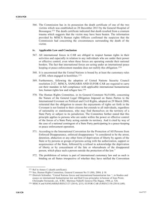 S/2014/928
14-67727118/128
566. The Commission has in its possession the death certificate of one of the two
victims which was established on 28 December 2013 by the General Hospital of
Bossangoa.273 The death certificate indicated that death resulted from a cranium
trauma which suggests that the victim may have been beaten. The information
provided by MISCA Human rights Officers confirmed the suspicion that the
Commission had concerning the circumstances surrounding the death of the
victim.
iv. Applicable Law and Conclusion
567. All international forces in CAR are obliged to respect human rights in their
activities and especially in relation to any individuals who are under their power
or effective control, even when these forces are operating outside their national
borders. The fact that international forces are acting under an international peace
keeping or peace enforcement mandate does not nullify this obligation.274
568. It is uncontested that the United Nations is bound by at least the customary rules
of IHL when engaged in hostilities.275
569. Furthermore, following the adoption of United Nations Security Council
resolution 2127, MISCA, SANGARIS AND EUFOR-CAR are required to carry
out their mandate in full compliance with applicable international humanitarian
law, human rights law and refugee law.276
570. The Human Rights Committee, in its General Comment No31(80), concerning
the Nature of the General Legal Obligation Imposed on States Parties to the
International Covenant on Political and Civil Rights, adopted on 29 March 2004,
reiterated that the obligation to ensure the enjoyments of rights set forth in the
Covenant is not limited to their citizens but extends to all individuals, regardless
of nationality or statelessness, who may find themselves on the territory of a
State Party or subject to its jurisdiction. The Committee further stated that this
principle applies to persons who are under within the power or effective control
of the forces of a State Party acting outside its territory. And it cited by way of
the case of a national contingent of a State Party participating in a peace-keeping
or peace enforcement operation.
571. According to the International Convention for the Protection of All Persons from
Enforced Disappearance, enforced disappearance “is considered to be the arrest,
detention, abduction or any other form of deprivation of liberty by agents of the
State or by persons or groups of persons acting with the authorization, support or
acquiescence of the State, followed by a refusal to acknowledge the deprivation
of liberty or by concealment of the fate or whereabouts of the disappeared
person, which place such a person outside the protection of the law.”
572. The prohibition of torture is part of international customary law and as such is
binding on all States irrespective of whether they have ratified the Convention
__________________
273 Ref to Annex C (death certificate).
274 See, Human Rights Committee, General Comment No 31 (80), 2004, § 10.
275 Dietrich Schindler, “United Nations forces and international humanitarian law “, in Studies and
essays on international humanitarian law and Red Cross principles in honour of Jean Pictet,
Christophe Swinarski, ed., ICRC, Martinus Nijhoff, Geneva/The Hague, 1984, p. 526.
276 MISCA and SANGARIS(S/RES/2127 (2014), §33), EUFOR-CAR (S/RES/2134 (2014) §48).
 