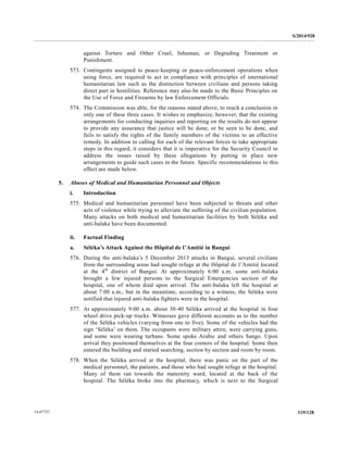 S/2014/928
119/12814-67727
against Torture and Other Cruel, Inhuman, or Degrading Treatment or
Punishment.
573. Contingents assigned to peace-keeping or peace-enforcement operations when
using force, are required to act in compliance with principles of international
humanitarian law such as the distinction between civilians and persons taking
direct part in hostilities. Reference may also be made to the Basic Principles on
the Use of Force and Firearms by law Enforcement Officials.
574. The Commission was able, for the reasons stated above, to reach a conclusion in
only one of these three cases. It wishes to emphasize, however, that the existing
arrangements for conducting inquiries and reporting on the results do not appear
to provide any assurance that justice will be done, or be seen to be done, and
fails to satisfy the rights of the family members of the victims to an effective
remedy. In addition to calling for each of the relevant forces to take appropriate
steps in this regard, it considers that it is imperative for the Security Council to
address the issues raised by these allegations by putting in place new
arrangements to guide such cases in the future. Specific recommendations to this
effect are made below.
5. Abuses of Medical and Humanitarian Personnel and Objects
i. Introduction
575. Medical and humanitarian personnel have been subjected to threats and other
acts of violence while trying to alleviate the suffering of the civilian population.
Many attacks on both medical and humanitarian facilities by both Séléka and
anti-balaka have been documented.
ii. Factual Finding
a. Séléka’s Attack Against the Hôpital de l’Amitié in Bangui
576. During the anti-balaka’s 5 December 2013 attacks in Bangui, several civilians
from the surrounding areas had sought refuge at the Hôpital de l’Amitié located
at the 4th
district of Bangui. At approximately 6:00 a.m. some anti-balaka
brought a few injured persons to the Surgical Emergencies section of the
hospital, one of whom died upon arrival. The anti-balaka left the hospital at
about 7:00 a.m., but in the meantime, according to a witness, the Séléka were
notified that injured anti-balaka fighters were in the hospital.
577. At approximately 9:00 a.m. about 30-40 Séléka arrived at the hospital in four
wheel drive pick-up trucks. Witnesses gave different accounts as to the number
of the Séléka vehicles (varying from one to five). Some of the vehicles had the
sign ‘Séléka’ on them. The occupants wore military attire, were carrying guns,
and some were wearing turbans. Some spoke Arabic and others Sango. Upon
arrival they positioned themselves at the four corners of the hospital. Some then
entered the building and started searching, section by section and room by room.
578. When the Séléka arrived at the hospital, there was panic on the part of the
medical personnel, the patients, and those who had sought refuge at the hospital.
Many of them ran towards the maternity ward, located at the back of the
hospital. The Séléka broke into the pharmacy, which is next to the Surgical
 