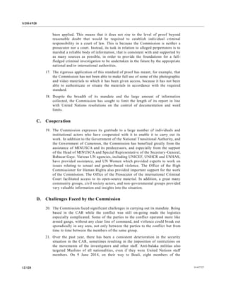 S/2014/928
14-6772712/128
been applied. This means that it does not rise to the level of proof beyond
reasonable doubt that would be required to establish individual criminal
responsibility in a court of law. This is because the Commission is neither a
prosecutor nor a court. Instead, its task in relation to alleged perpetrators is to
marshal a reliable body of information, that is consistent with and supported by
as many sources as possible, in order to provide the foundations for a full-
fledged criminal investigation to be undertaken in the future by the appropriate
national and/or international authorities.
17. The rigorous application of this standard of proof has meant, for example, that
the Commission has not been able to make full use of some of the photographic
and video materials to which it has been given access, because it has not been
able to authenticate or situate the materials in accordance with the required
standard.
18. Despite the breadth of its mandate and the large amount of information
collected, the Commission has sought to limit the length of its report in line
with United Nations resolutions on the control of documentation and word
limits.
C. Cooperation
19. The Commission expresses its gratitude to a large number of individuals and
institutional actors who have cooperated with it to enable it to carry out its
work. In addition to the Government of the National Transitional Authority, and
the Government of Cameroon, the Commission has benefited greatly from the
assistance of MINUSCA and its predecessors, and especially from the support
of the Head of MINUSCA and Special Representative of the Secretary-General,
Babacar Gaye. Various UN agencies, including UNICEF, UNHCR and UNHAS,
have provided assistance, and UN Women which provided experts to work on
issues relating to sexual and gender-based violence. The Office of the High
Commissioner for Human Rights also provided important support for the work
of the Commission. The Office of the Prosecutor of the international Criminal
Court facilitated access to its open-source material. In addition, a great many
community groups, civil society actors, and non-governmental groups provided
very valuable information and insights into the situation.
D. Challenges Faced by the Commission
20. The Commission faced significant challenges in carrying out its mandate. Being
based in the CAR while the conflict was still on-going made the logistics
especially complicated. Some of the parties to the conflict operated more like
armed gangs, without any clear line of command, and violence could break out
sporadically in any area, not only between the parties to the conflict but from
time to time between the members of the same group.
21. Over the past year, there has been a consistent deterioration in the security
situation in the CAR, sometimes resulting in the imposition of restrictions on
the movements of the investigators and other staff. Anti-balaka militias also
targeted Muslims of all nationalities, even if they were United Nations staff
members. On 9 June 2014, on their way to Boali, eight members of the
 