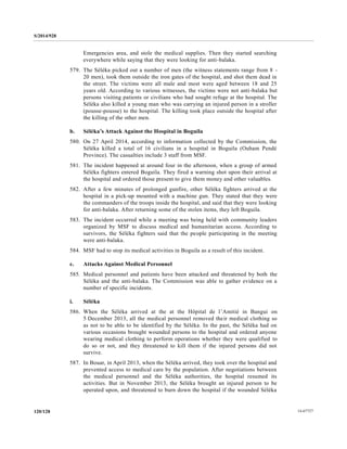 S/2014/928
14-67727120/128
Emergencies area, and stole the medical supplies. Then they started searching
everywhere while saying that they were looking for anti-balaka.
579. The Séléka picked out a number of men (the witness statements range from 8 -
20 men), took them outside the iron gates of the hospital, and shot them dead in
the street. The victims were all male and most were aged between 18 and 25
years old. According to various witnesses, the victims were not anti-balaka but
persons visiting patients or civilians who had sought refuge at the hospital. The
Séléka also killed a young man who was carrying an injured person in a stroller
(pousse-pousse) to the hospital. The killing took place outside the hospital after
the killing of the other men.
b. Séléka’s Attack Against the Hospital in Boguila
580. On 27 April 2014, according to information collected by the Commission, the
Séléka killed a total of 16 civilians in a hospital in Boguila (Ouham Pendé
Province). The casualties include 3 staff from MSF.
581. The incident happened at around four in the afternoon, when a group of armed
Séléka fighters entered Boguila. They fired a warning shot upon their arrival at
the hospital and ordered those present to give them money and other valuables.
582. After a few minutes of prolonged gunfire, other Séléka fighters arrived at the
hospital in a pick-up mounted with a machine gun. They stated that they were
the commanders of the troops inside the hospital, and said that they were looking
for anti-balaka. After returning some of the stolen items, they left Boguila.
583. The incident occurred while a meeting was being held with community leaders
organized by MSF to discuss medical and humanitarian access. According to
survivors, the Séléka fighters said that the people participating in the meeting
were anti-balaka.
584. MSF had to stop its medical activities in Boguila as a result of this incident.
c. Attacks Against Medical Personnel
585. Medical personnel and patients have been attacked and threatened by both the
Séléka and the anti-balaka. The Commission was able to gather evidence on a
number of specific incidents.
i. Séléka
586. When the Séléka arrived at the at the Hôpital de l’Amitié in Bangui on
5 December 2013, all the medical personnel removed their medical clothing so
as not to be able to be identified by the Séléka. In the past, the Séléka had on
various occasions brought wounded persons to the hospital and ordered anyone
wearing medical clothing to perform operations whether they were qualified to
do so or not, and they threatened to kill them if the injured persons did not
survive.
587. In Bouar, in April 2013, when the Séléka arrived, they took over the hospital and
prevented access to medical care by the population. After negotiations between
the medical personnel and the Séléka authorities, the hospital resumed its
activities. But in November 2013, the Séléka brought an injured person to be
operated upon, and threatened to burn down the hospital if the wounded Séléka
 